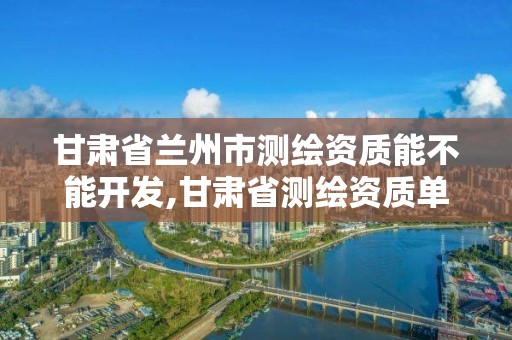 甘肃省兰州市测绘资质能不能开发,甘肃省测绘资质单位