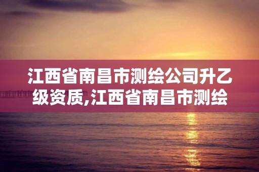 江西省南昌市测绘公司升乙级资质,江西省南昌市测绘公司升乙级资质有哪些