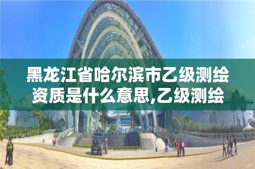 黑龙江省哈尔滨市乙级测绘资质是什么意思,乙级测绘资质申请条件。