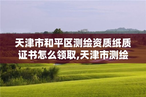 天津市和平区测绘资质纸质证书怎么领取,天津市测绘收费标准。