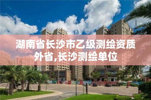 湖南省长沙市乙级测绘资质外省,长沙测绘单位