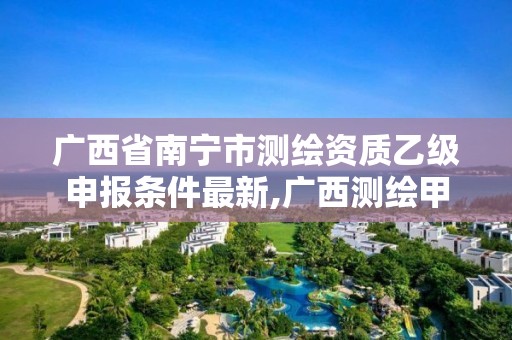 广西省南宁市测绘资质乙级申报条件最新,广西测绘甲级资质公司。