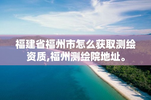 福建省福州市怎么获取测绘资质,福州测绘院地址。