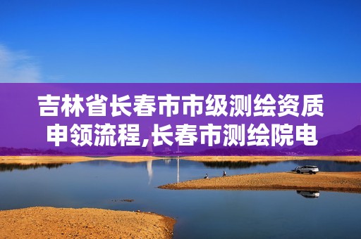 吉林省长春市市级测绘资质申领流程,长春市测绘院电话