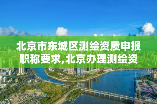 北京市东城区测绘资质申报职称要求,北京办理测绘资质