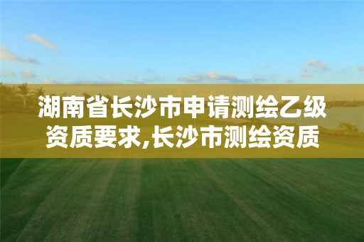 湖南省长沙市申请测绘乙级资质要求,长沙市测绘资质单位名单