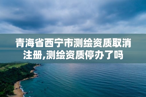 青海省西宁市测绘资质取消注册,测绘资质停办了吗