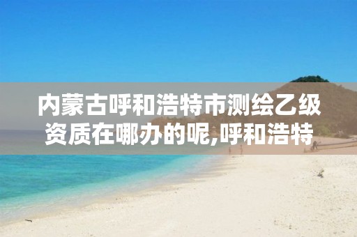 内蒙古呼和浩特市测绘乙级资质在哪办的呢,呼和浩特测绘公司招聘。