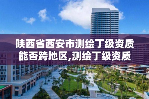 陕西省西安市测绘丁级资质能否跨地区,测绘丁级资质全套申请文件