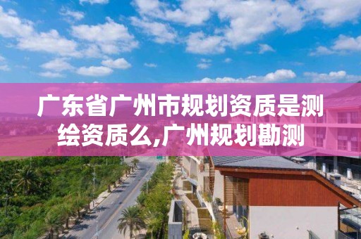 广东省广州市规划资质是测绘资质么,广州规划勘测