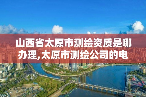 山西省太原市测绘资质是哪办理,太原市测绘公司的电话是多少