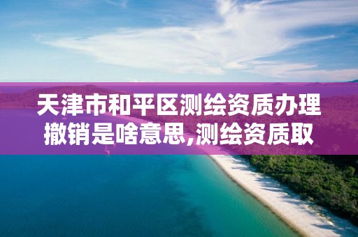 天津市和平区测绘资质办理撤销是啥意思,测绘资质取消了没有。