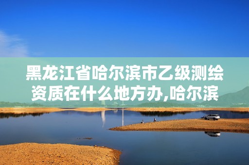 黑龙江省哈尔滨市乙级测绘资质在什么地方办,哈尔滨测绘公司哪家好。