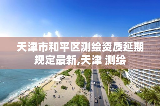 天津市和平区测绘资质延期规定最新,天津 测绘