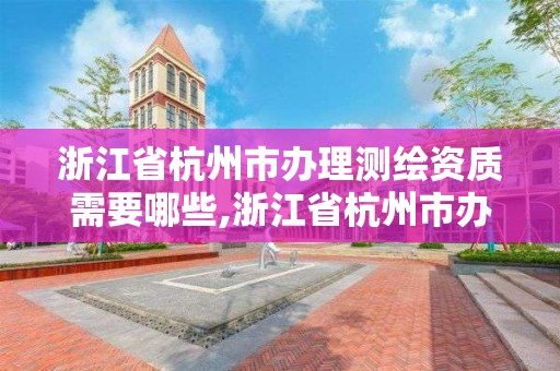 浙江省杭州市办理测绘资质需要哪些,浙江省杭州市办理测绘资质需要哪些材料