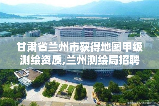 甘肃省兰州市获得地图甲级测绘资质,兰州测绘局招聘