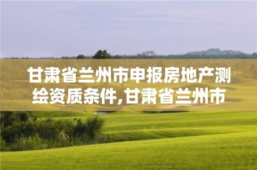 甘肃省兰州市申报房地产测绘资质条件,甘肃省兰州市申报房地产测绘资质条件有哪些。