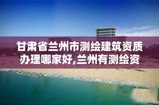 甘肃省兰州市测绘建筑资质办理哪家好,兰州有测绘资质的公司有