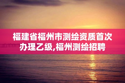 福建省福州市测绘资质首次办理乙级,福州测绘招聘