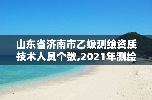 山东省济南市乙级测绘资质技术人员个数,2021年测绘乙级资质申报制度。