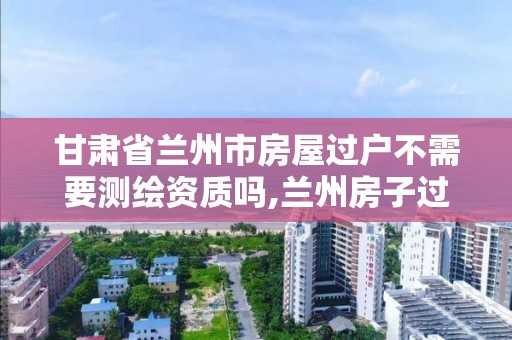 甘肃省兰州市房屋过户不需要测绘资质吗,兰州房子过户。