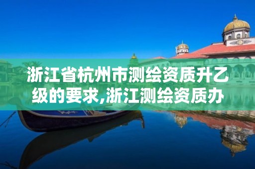 浙江省杭州市测绘资质升乙级的要求,浙江测绘资质办理流程