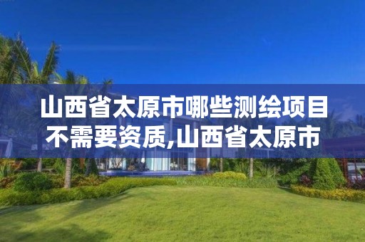 山西省太原市哪些测绘项目不需要资质,山西省太原市哪些测绘项目不需要资质的单位。