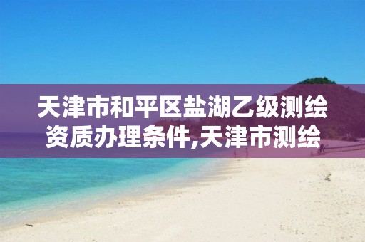 天津市和平区盐湖乙级测绘资质办理条件,天津市测绘院是什么单位性质。