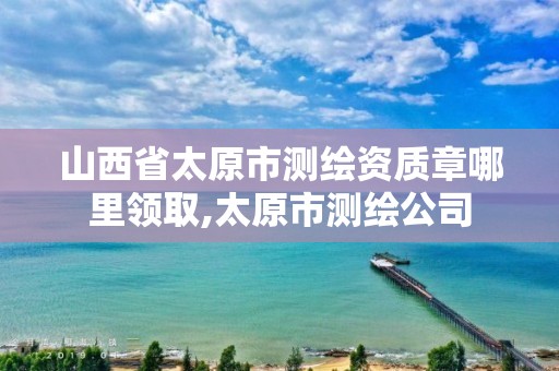 山西省太原市测绘资质章哪里领取,太原市测绘公司