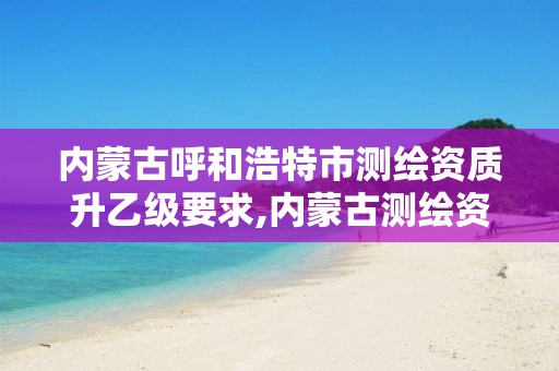 内蒙古呼和浩特市测绘资质升乙级要求,内蒙古测绘资质代办