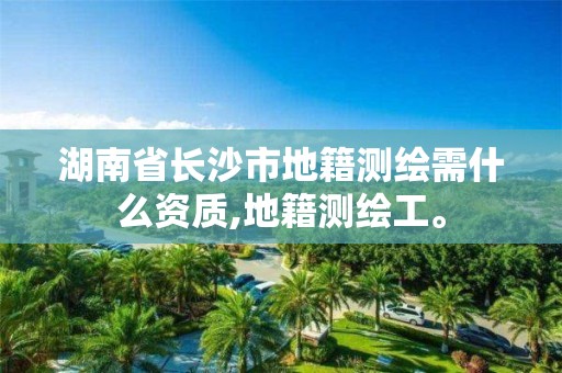 湖南省长沙市地籍测绘需什么资质,地籍测绘工。