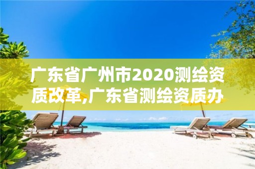 广东省广州市2020测绘资质改革,广东省测绘资质办理流程