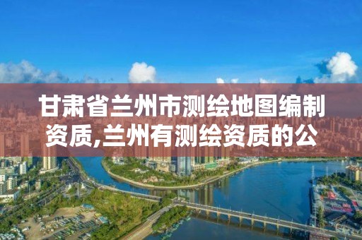 甘肃省兰州市测绘地图编制资质,兰州有测绘资质的公司有