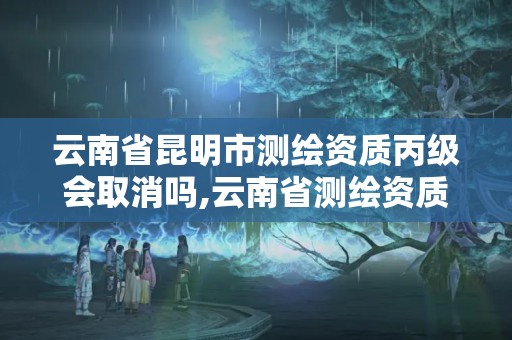 云南省昆明市测绘资质丙级会取消吗,云南省测绘资质延期一年