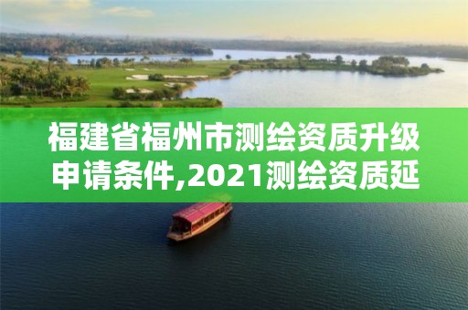 福建省福州市测绘资质升级申请条件,2021测绘资质延期公告福建省