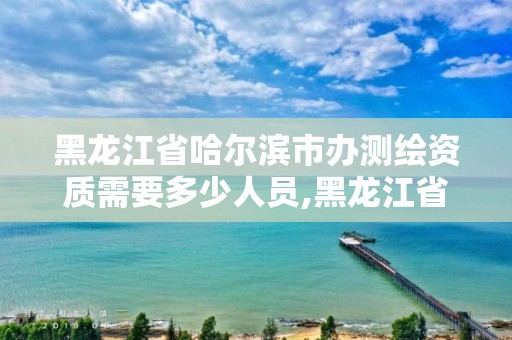 黑龙江省哈尔滨市办测绘资质需要多少人员,黑龙江省测绘资质延期通知。