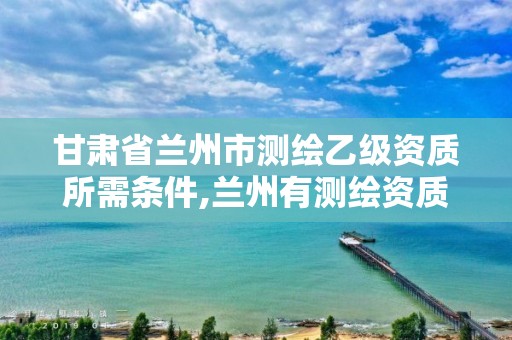 甘肃省兰州市测绘乙级资质所需条件,兰州有测绘资质的公司有