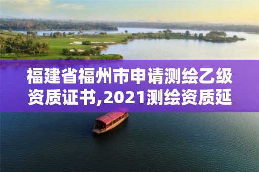 福建省福州市申请测绘乙级资质证书,2021测绘资质延期公告福建省。