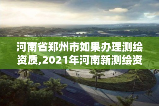 河南省郑州市如果办理测绘资质,2021年河南新测绘资质办理