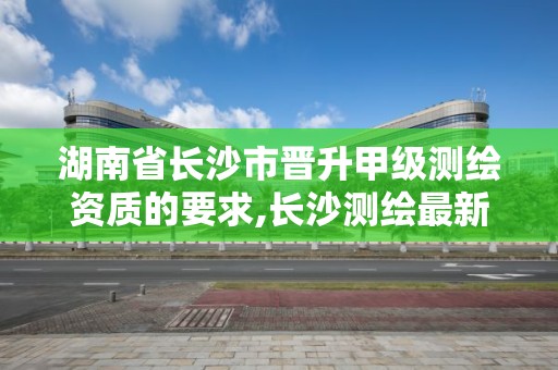 湖南省长沙市晋升甲级测绘资质的要求,长沙测绘最新招聘