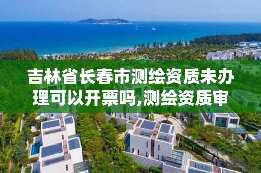 吉林省长春市测绘资质未办理可以开票吗,测绘资质审批。