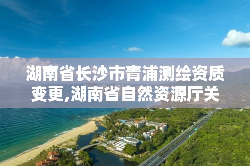 湖南省长沙市青浦测绘资质变更,湖南省自然资源厅关于延长测绘资质证书有效期的公告