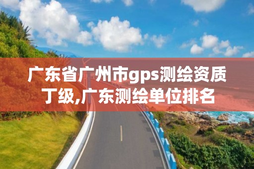 广东省广州市gps测绘资质丁级,广东测绘单位排名