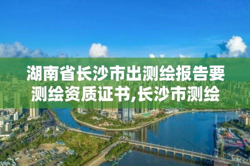 湖南省长沙市出测绘报告要测绘资质证书,长沙市测绘资质单位名单