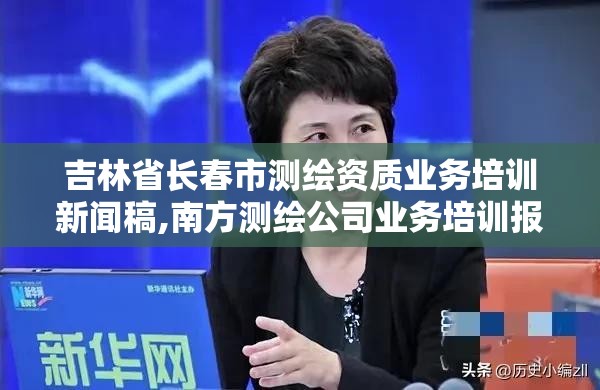 吉林省长春市测绘资质业务培训新闻稿,南方测绘公司业务培训报道。