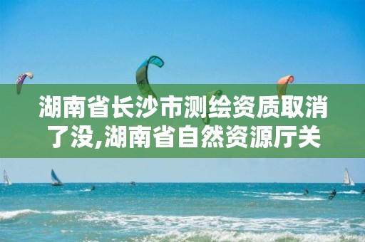 湖南省长沙市测绘资质取消了没,湖南省自然资源厅关于延长测绘资质证书有效期的公告