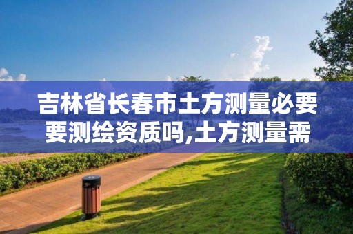 吉林省长春市土方测量必要要测绘资质吗,土方测量需要什么测绘资质。