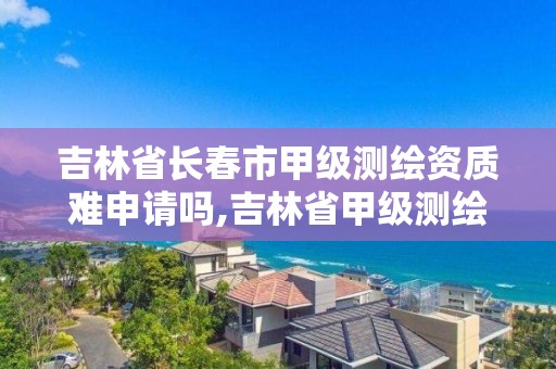 吉林省长春市甲级测绘资质难申请吗,吉林省甲级测绘单位。