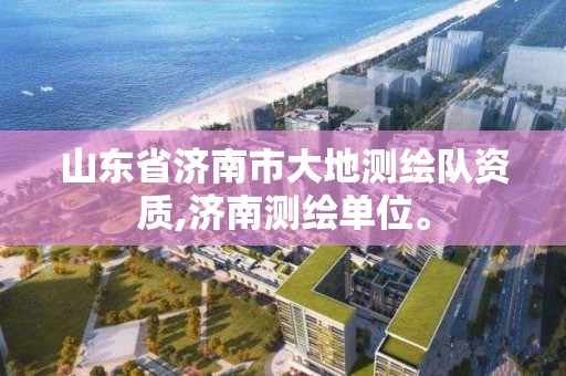 山东省济南市大地测绘队资质,济南测绘单位。