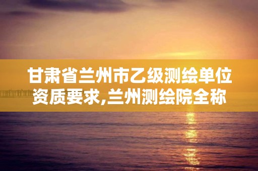 甘肃省兰州市乙级测绘单位资质要求,兰州测绘院全称